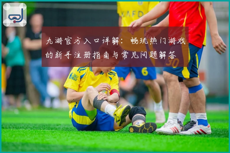 九游官方入口详解：畅玩热门游戏的新手注册指南与常见问题解答