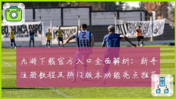 九游下载官方入口全面解析：新手注册教程及热门版本功能亮点推荐