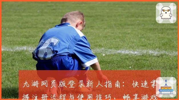 九游网页版登录新人指南：快速掌握注册流程与使用技巧，畅享游戏乐趣