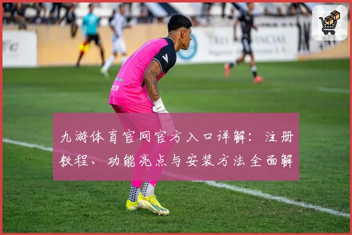 九游体育官网官方入口详解：注册教程、功能亮点与安装方法全面解析
