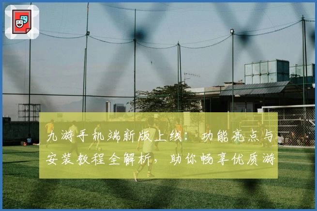 九游手机端新版上线：功能亮点与安装教程全解析，助你畅享优质游戏体验