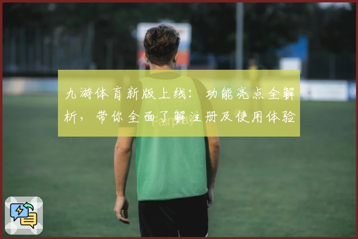 九游体育新版上线：功能亮点全解析，带你全面了解注册及使用体验