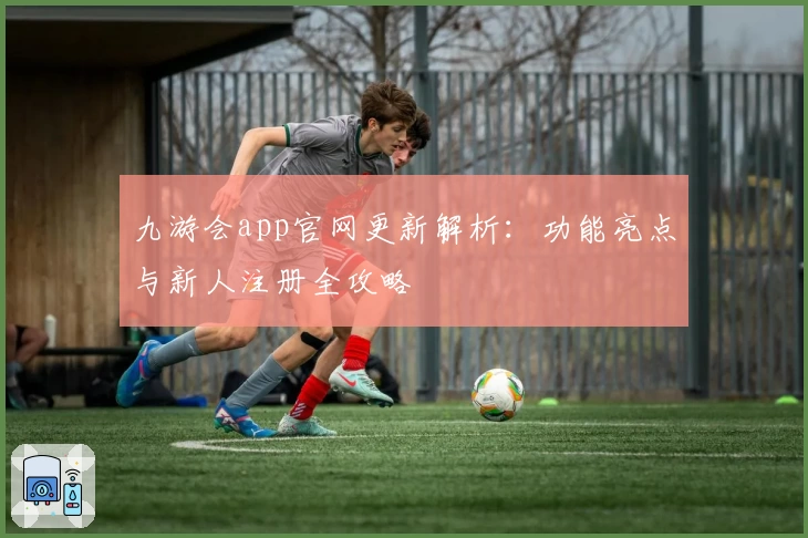 九游会app官网更新解析：功能亮点与新人注册全攻略