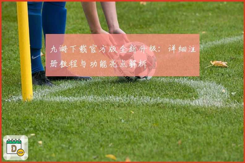 九游下载官方版全新升级：详细注册教程与功能亮点解析