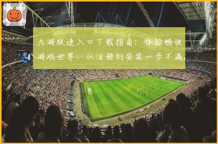 九游极速入口下载指南：体验畅快游戏世界，从注册到安装一步不漏