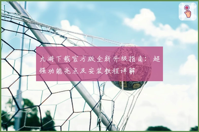 九游下载官方版全新升级指南:超强功能亮点及安装教程详解