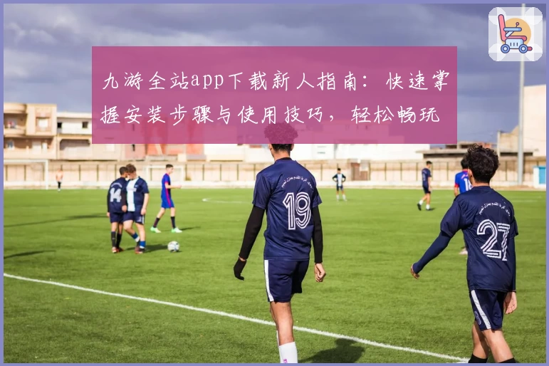九游全站app下载新人指南：快速掌握安装步骤与使用技巧，轻松畅玩海量精品手游