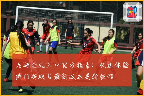 九游全站入口官方指南：极速体验热门游戏与最新版本更新教程