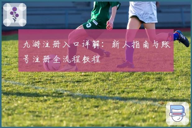 九游注册入口详解:新人指南与账号注册全流程教程