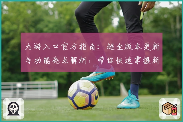 九游入口官方指南：超全版本更新与功能亮点解析，带你快速掌握新手技巧