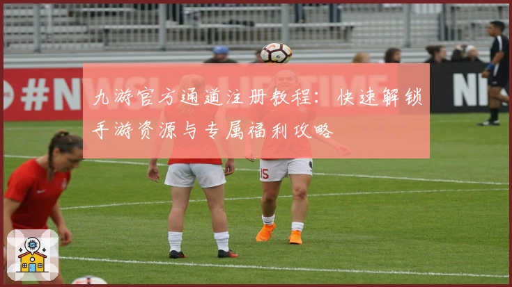 九游官方通道注册教程：快速解锁手游资源与专属福利攻略