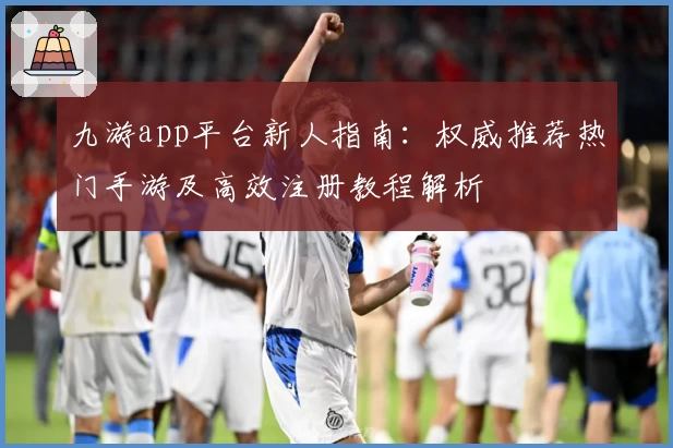 九游app平台新人指南：权威推荐热门手游及高效注册教程解析