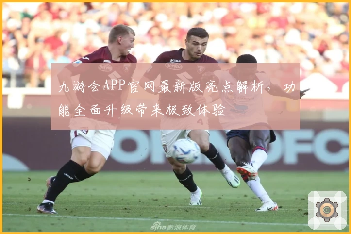 九游会APP官网最新版亮点解析，功能全面升级带来极致体验