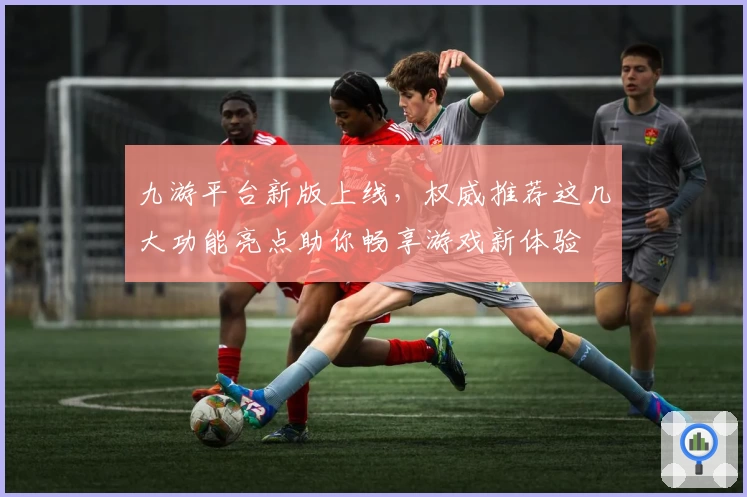 九游平台新版上线,权威推荐这几大功能亮点助你畅享游戏新体验