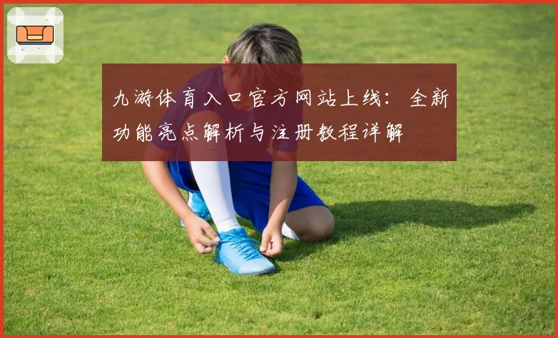九游体育入口官方网站上线：全新功能亮点解析与注册教程详解