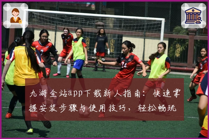 九游全站app下载新人指南：快速掌握安装步骤与使用技巧，轻松畅玩海量精品手游