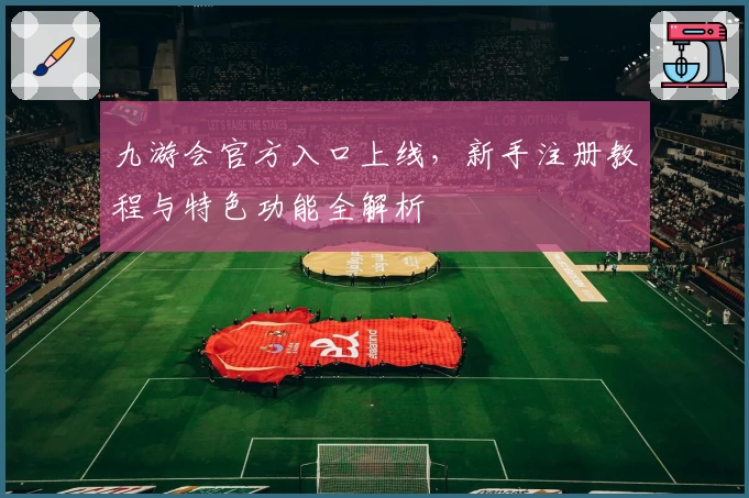 九游会官方入口上线,新手注册教程与特色功能全解析