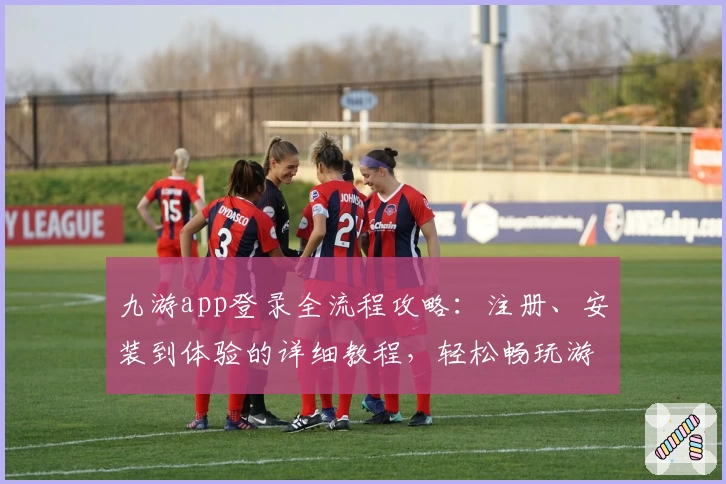 九游app登录全流程攻略:注册、安装到体验的详细教程,轻松畅玩游戏世界